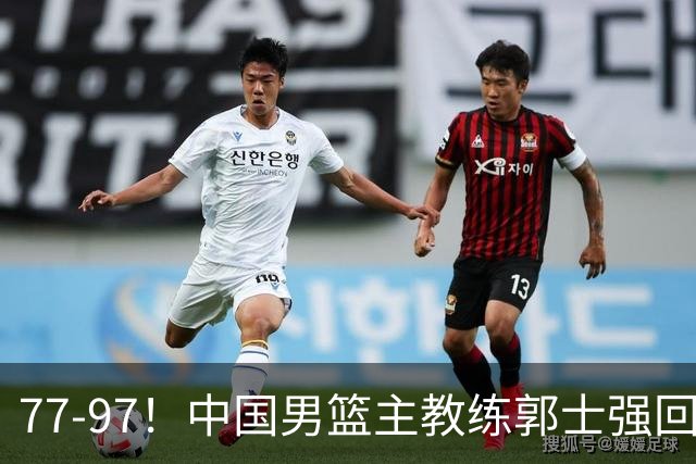 77-97！中国男篮主教练郭士强回应，日本媒体点评，韩国媒体发声